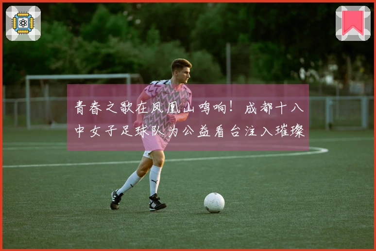 青春之歌在凤凰山鸣响！成都十八中女子足球队为公益看台注入璀璨生机