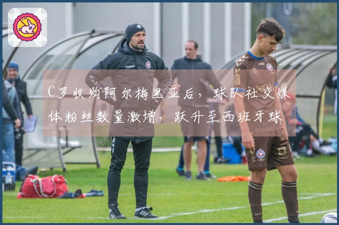 C罗收购阿尔梅里亚后，球队社交媒体粉丝数量激增，跃升至西班牙球队中粉丝人数第五位