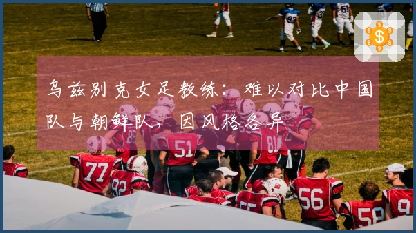 乌兹别克女足教练：难以对比中国队与朝鲜队，因风格各异