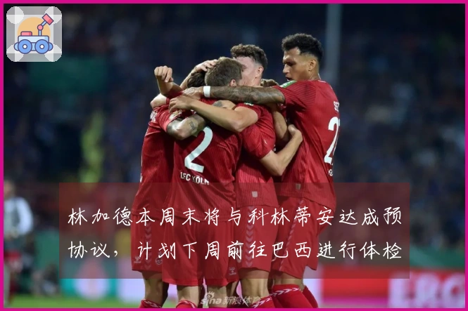 林加德本周末将与科林蒂安达成预协议，计划下周前往巴西进行体检