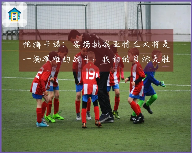 帕梅卡诺：客场挑战亚特兰大将是一场艰难的战斗，我们的目标是胜利