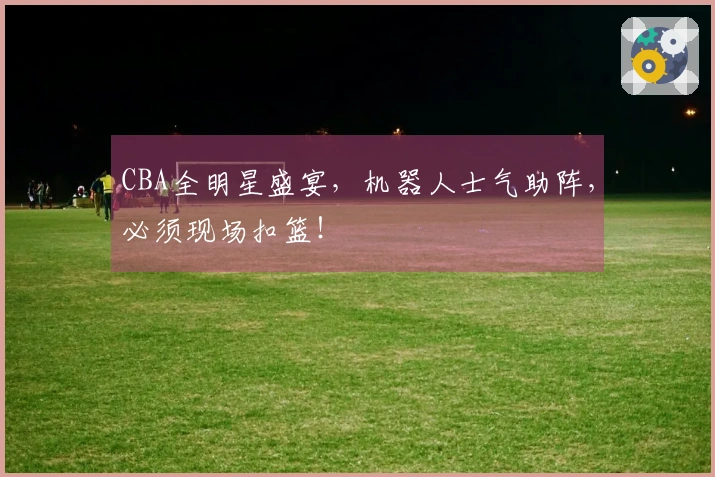 CBA全明星盛宴，机器人士气助阵，必须现场扣篮！