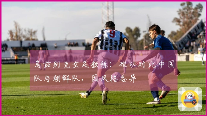 乌兹别克女足教练：难以对比中国队与朝鲜队，因风格各异