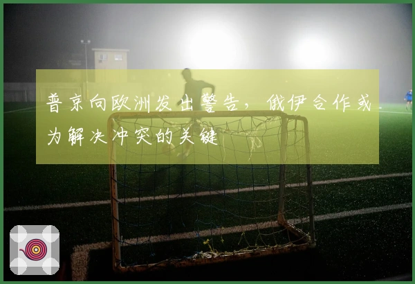 普京向欧洲发出警告，俄伊合作或为解决冲突的关键