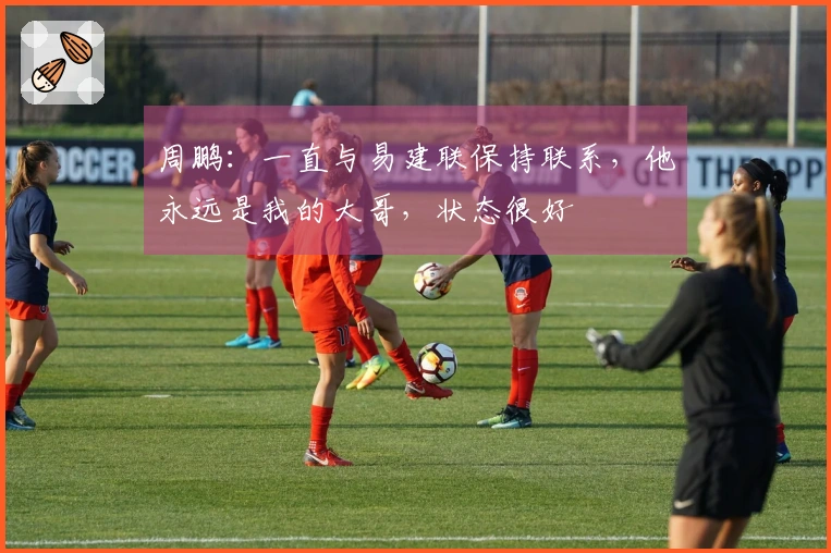 周鹏：一直与易建联保持联系，他永远是我的大哥，状态很好