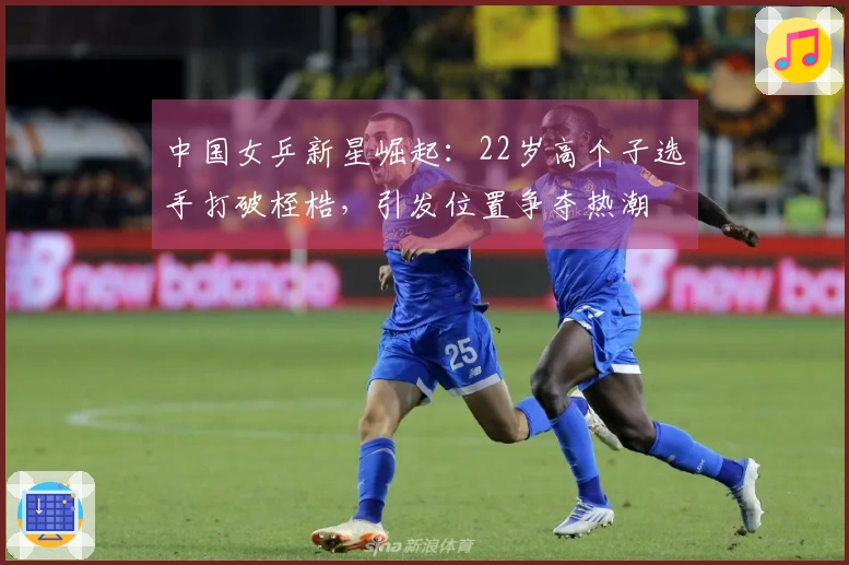 中国女乒新星崛起：22岁高个子选手打破桎梏，引发位置争夺热潮