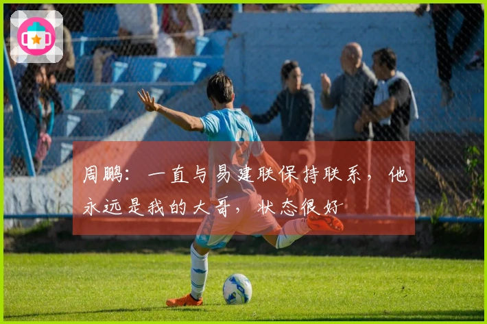 周鹏：一直与易建联保持联系，他永远是我的大哥，状态很好