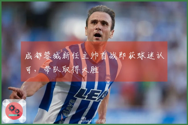 成都蓉城新任主帅首战即获球迷认可，带队取得大胜