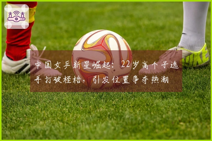 中国女乒新星崛起：22岁高个子选手打破桎梏，引发位置争夺热潮