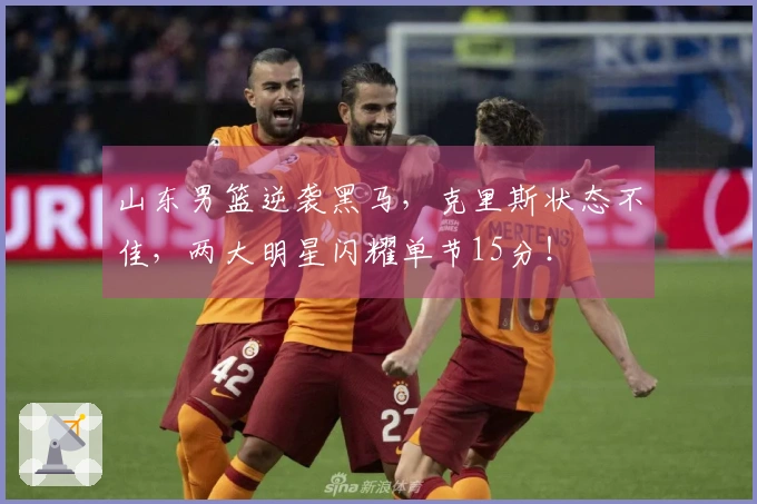 山东男篮逆袭黑马，克里斯状态不佳，两大明星闪耀单节15分！