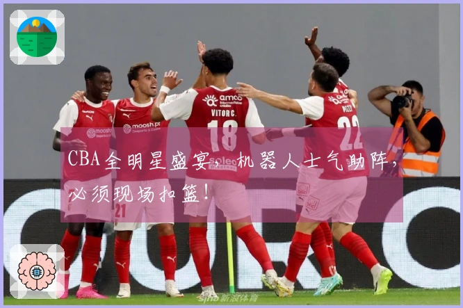 CBA全明星盛宴，机器人士气助阵，必须现场扣篮！