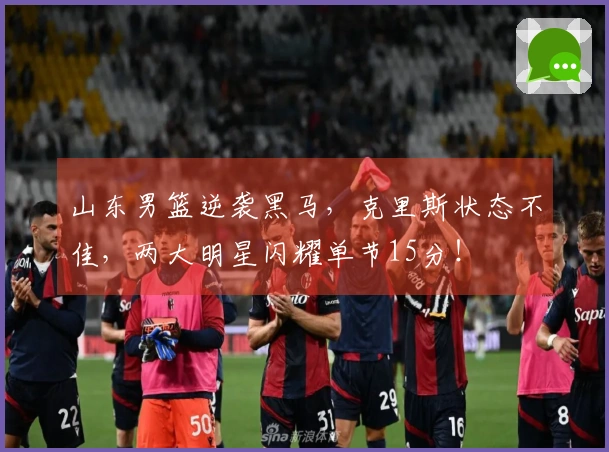 山东男篮逆袭黑马，克里斯状态不佳，两大明星闪耀单节15分！