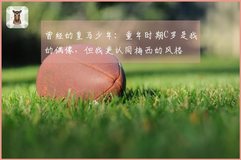 曾经的皇马少年：童年时期C罗是我的偶像，但我更认同梅西的风格