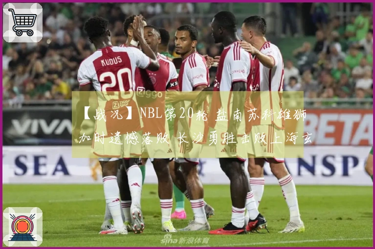 【战况】NBL第20轮 盐南苏科雄狮加时遗憾落败 长沙勇胜击败上海玄鸟