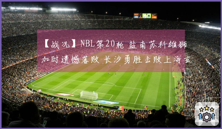 【战况】NBL第20轮 盐南苏科雄狮加时遗憾落败 长沙勇胜击败上海玄鸟