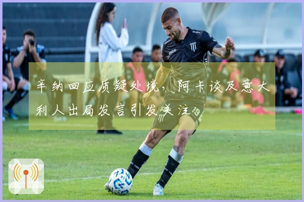 辛纳回应质疑处境，阿卡谈及意大利人出局发言引发关注