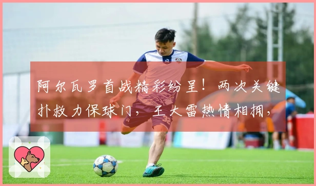 阿尔瓦罗首战精彩纷呈！两次关键扑救力保球门，王大雷热情相拥，媒体人热烈称赞