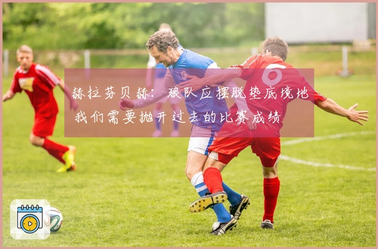 赫拉芬贝赫：狼队应摆脱垫底境地 我们需要抛开过去的比赛成绩