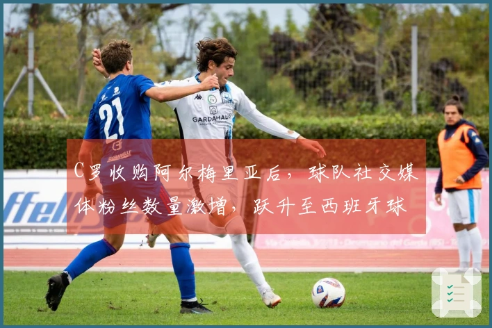 C罗收购阿尔梅里亚后，球队社交媒体粉丝数量激增，跃升至西班牙球队中粉丝人数第五位