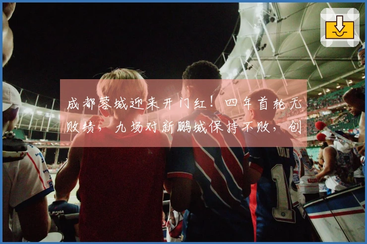 成都蓉城迎来开门红！四年首轮无败绩，九场对新鹏城保持不败，创下四项新纪录。